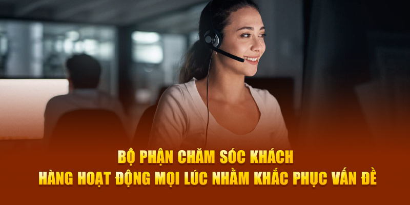 Bộ phận chăm sóc khách hàng hoạt động mọi lúc nhằm khắc phục vấn đề